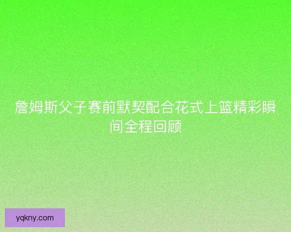 詹姆斯父子赛前默契配合花式上篮精彩瞬间全程回顾