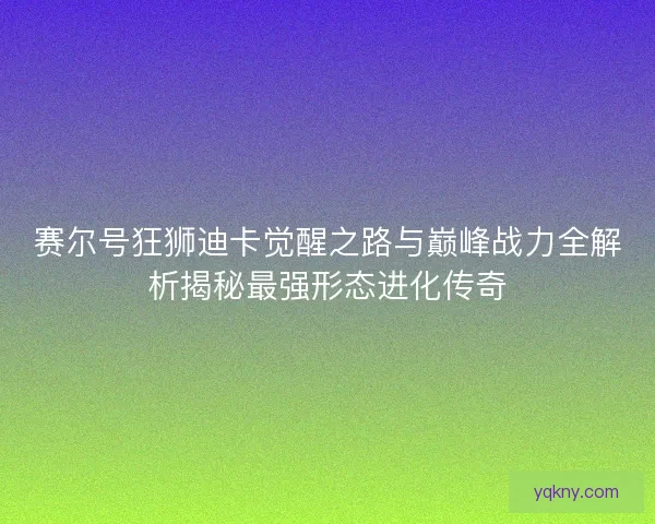 赛尔号狂狮迪卡觉醒之路与巅峰战力全解析揭秘最强形态进化传奇