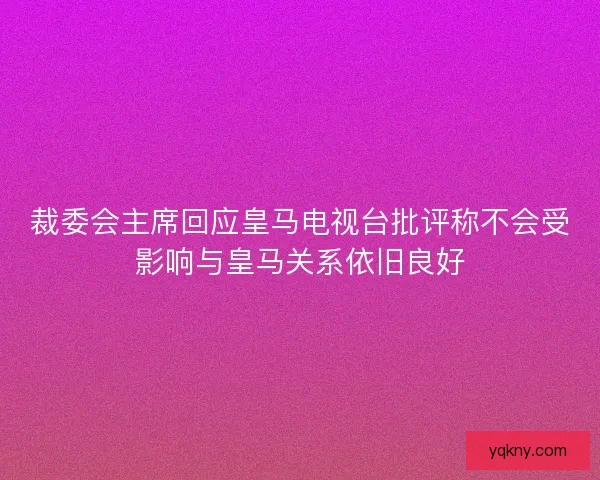 裁委会主席回应皇马电视台批评称不会受影响与皇马关系依旧良好