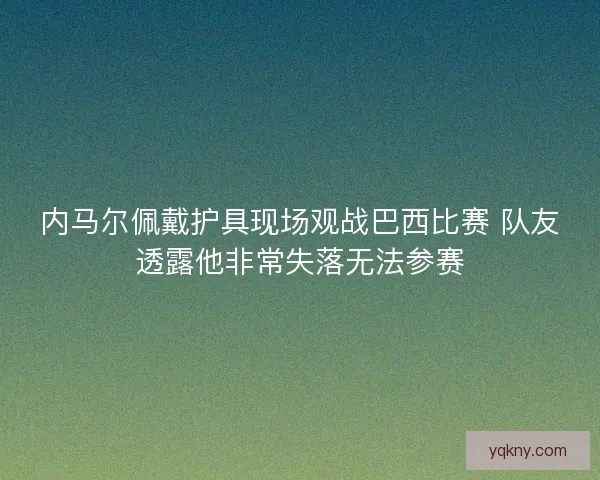 内马尔佩戴护具现场观战巴西比赛 队友透露他非常失落无法参赛