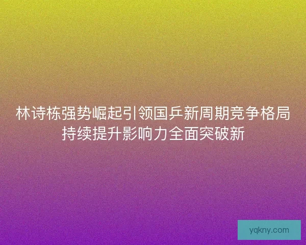 林诗栋强势崛起引领国乒新周期竞争格局持续提升影响力全面突破新
