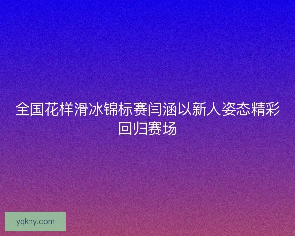 全国花样滑冰锦标赛闫涵以新人姿态精彩回归赛场