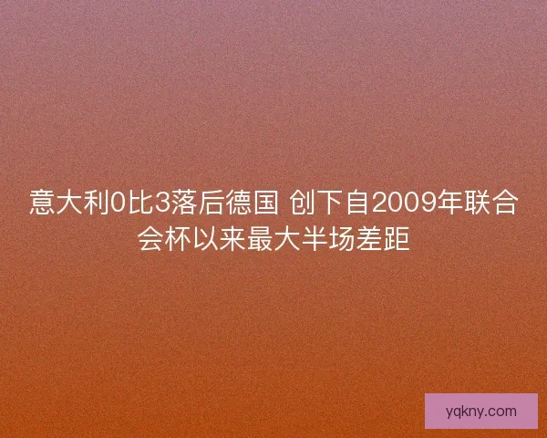意大利0比3落后德国 创下自2009年联合会杯以来最大半场差距