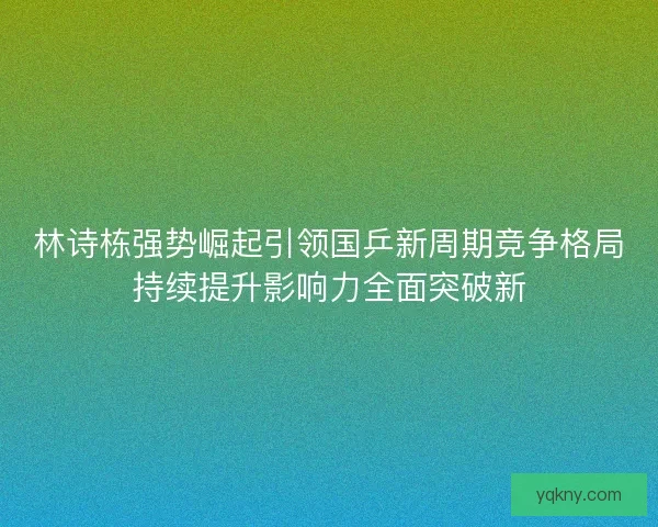 林诗栋强势崛起引领国乒新周期竞争格局持续提升影响力全面突破新