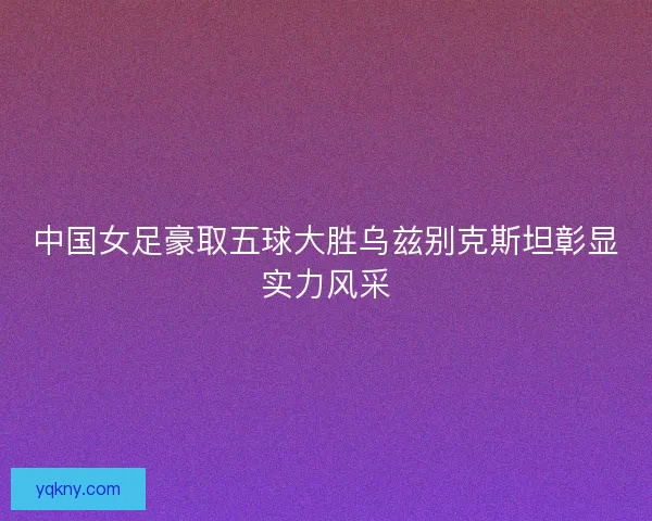 中国女足豪取五球大胜乌兹别克斯坦彰显实力风采