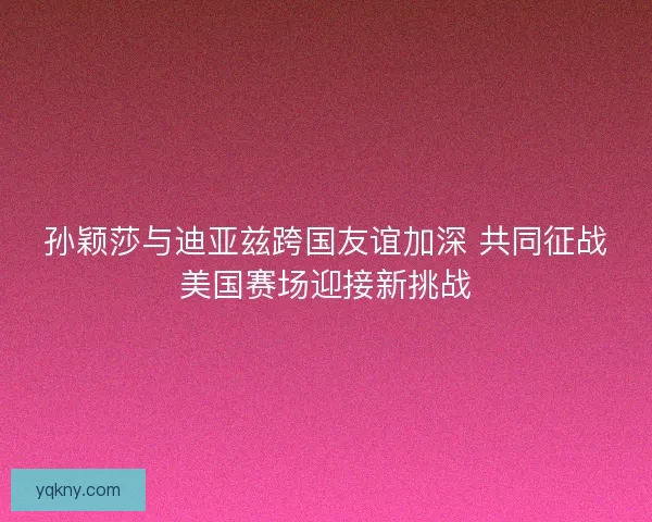 孙颖莎与迪亚兹跨国友谊加深 共同征战美国赛场迎接新挑战