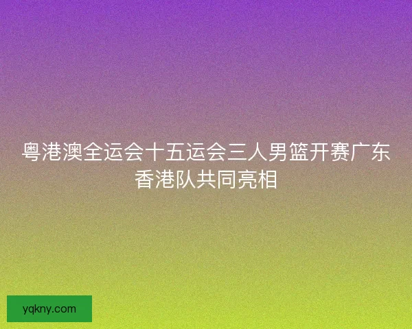 粤港澳全运会十五运会三人男篮开赛广东香港队共同亮相