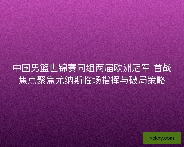 中国男篮世锦赛同组两届欧洲冠军 首战焦点聚焦尤纳斯临场指挥与破局策略