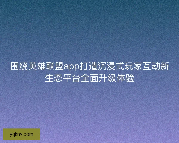 围绕英雄联盟app打造沉浸式玩家互动新生态平台全面升级体验