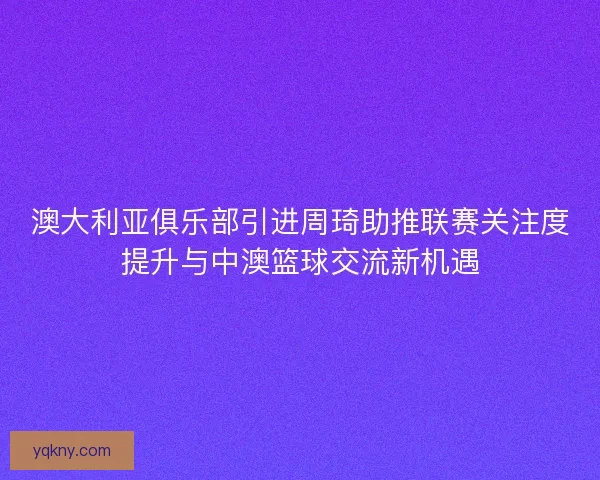 澳大利亚俱乐部引进周琦助推联赛关注度提升与中澳篮球交流新机遇