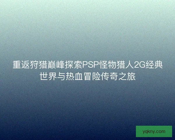 重返狩猎巅峰探索PSP怪物猎人2G经典世界与热血冒险传奇之旅