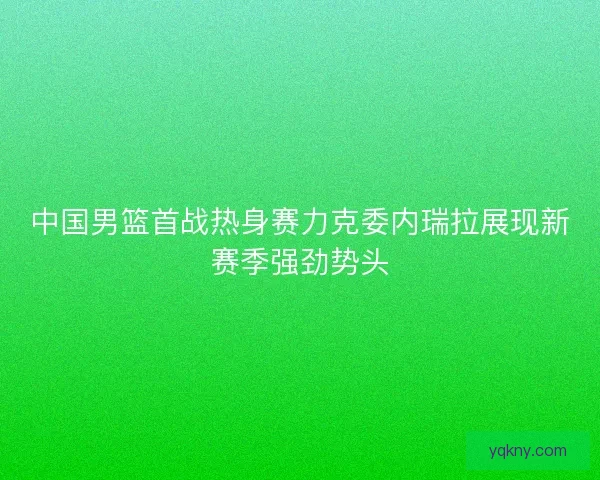 中国男篮首战热身赛力克委内瑞拉展现新赛季强劲势头