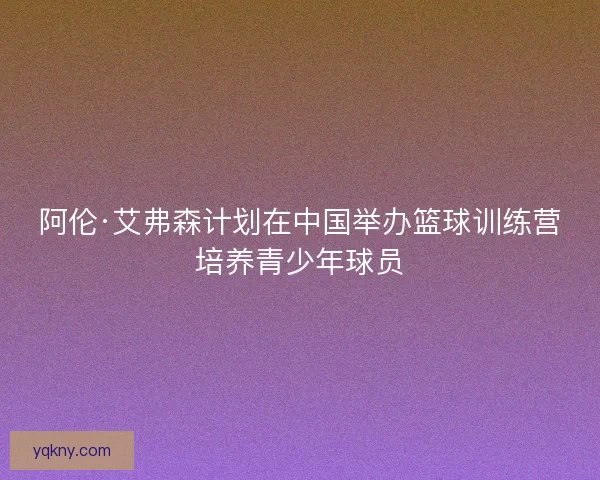 阿伦·艾弗森计划在中国举办篮球训练营培养青少年球员