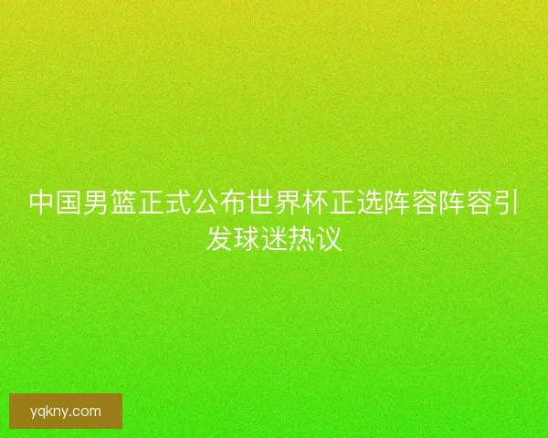 中国男篮正式公布世界杯正选阵容阵容引发球迷热议