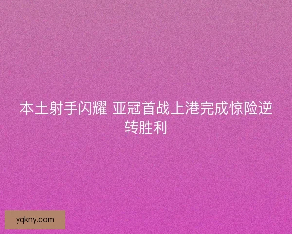 本土射手闪耀 亚冠首战上港完成惊险逆转胜利