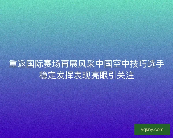 重返国际赛场再展风采中国空中技巧选手稳定发挥表现亮眼引关注