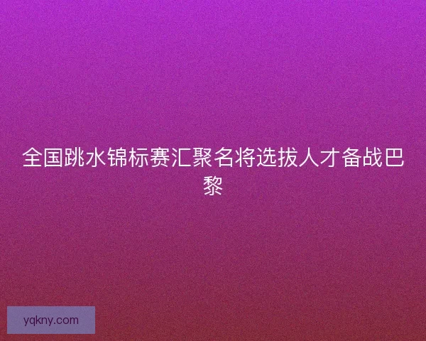 全国跳水锦标赛汇聚名将选拔人才备战巴黎