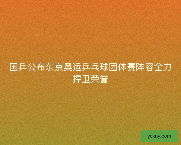 国乒公布东京奥运乒乓球团体赛阵容全力捍卫荣誉