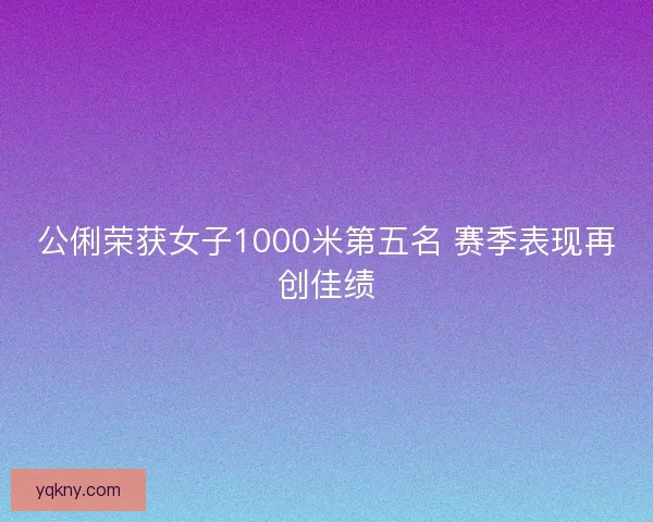 公俐荣获女子1000米第五名 赛季表现再创佳绩