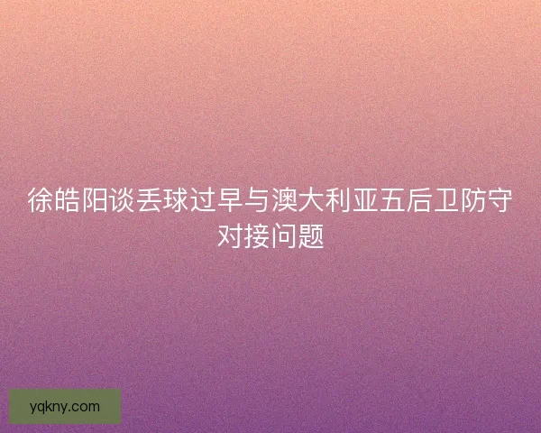 徐皓阳谈丢球过早与澳大利亚五后卫防守对接问题