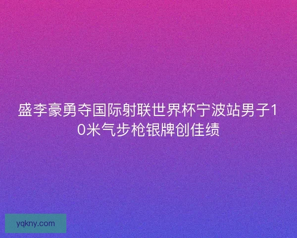 盛李豪勇夺国际射联世界杯宁波站男子10米气步枪银牌创佳绩
