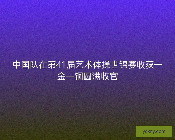 中国队在第41届艺术体操世锦赛收获一金一铜圆满收官