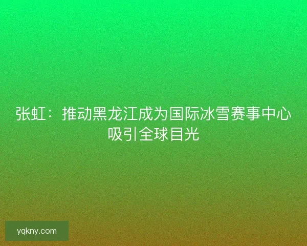 张虹：推动黑龙江成为国际冰雪赛事中心吸引全球目光